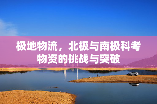 极地物流，北极与南极科考物资的挑战与突破