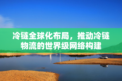 冷链全球化布局，推动冷链物流的世界级网络构建