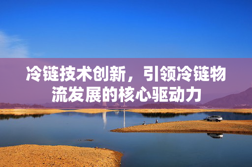 冷链技术创新，引领冷链物流发展的核心驱动力