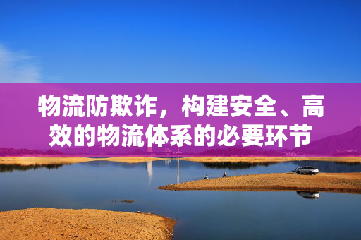 物流防欺诈，构建安全、高效的物流体系的必要环节