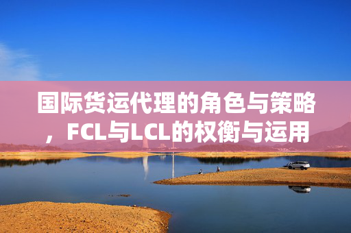 国际货运代理的角色与策略，FCL与LCL的权衡与运用