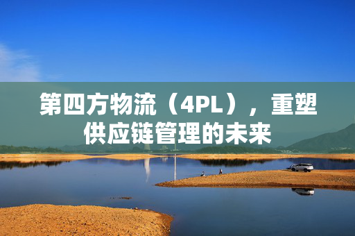 第四方物流（4PL），重塑供应链管理的未来