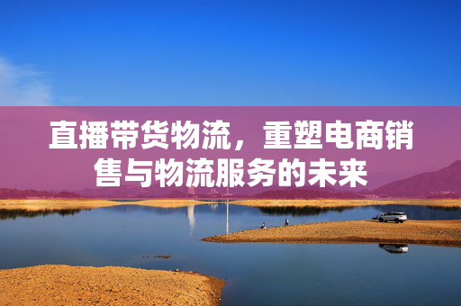 直播带货物流，重塑电商销售与物流服务的未来