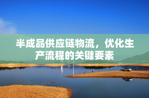 半成品供应链物流，优化生产流程的关键要素