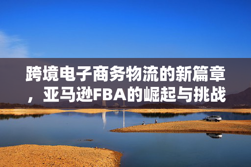 跨境电子商务物流的新篇章，亚马逊FBA的崛起与挑战