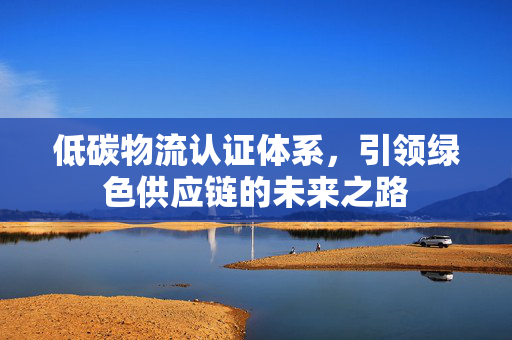 低碳物流认证体系，引领绿色供应链的未来之路