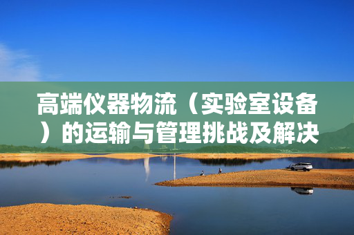 高端仪器物流（实验室设备）的运输与管理挑战及解决方案