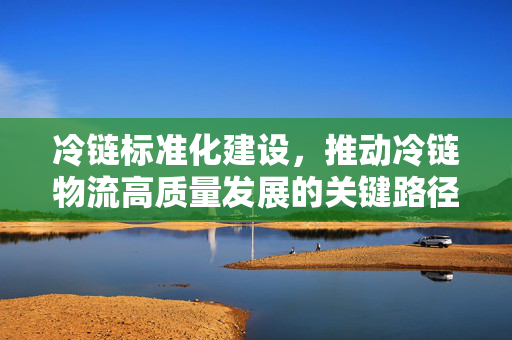 冷链标准化建设，推动冷链物流高质量发展的关键路径