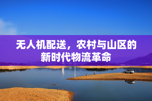 无人机配送，农村与山区的新时代物流革命