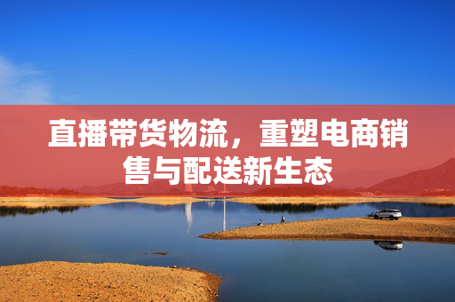 直播带货物流，重塑电商销售与配送新生态