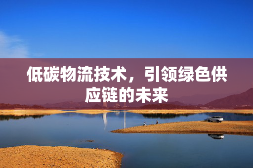 低碳物流技术，引领绿色供应链的未来