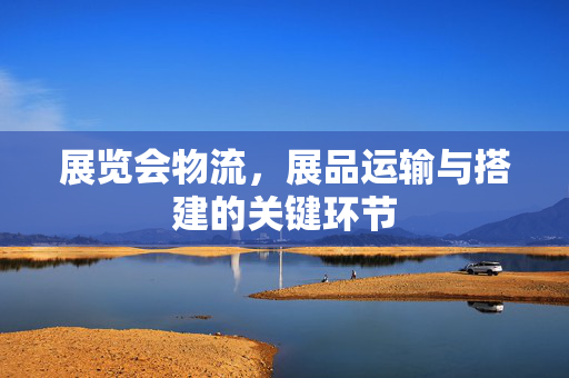 展览会物流，展品运输与搭建的关键环节