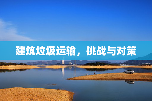 建筑垃圾运输，挑战与对策