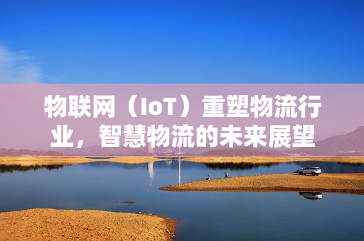 物联网（IoT）重塑物流行业，智慧物流的未来展望