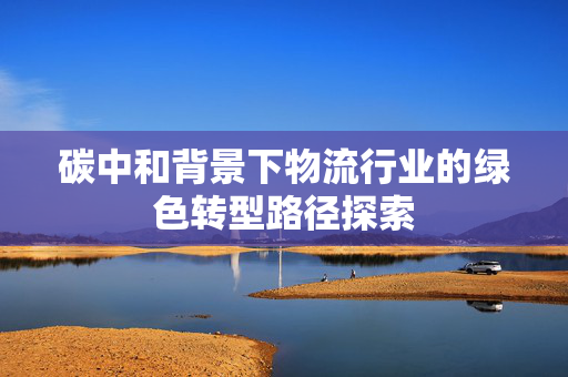 碳中和背景下物流行业的绿色转型路径探索