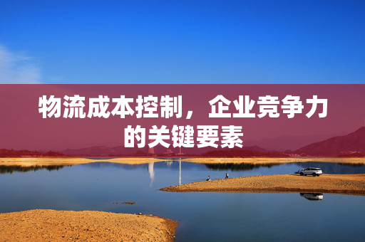 物流成本控制，企业竞争力的关键要素