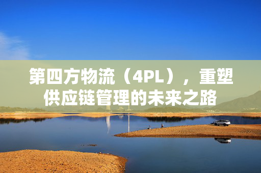 第四方物流（4PL），重塑供应链管理的未来之路