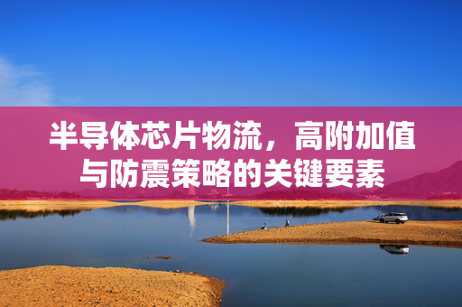 半导体芯片物流，高附加值与防震策略的关键要素
