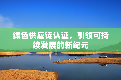 绿色供应链认证，引领可持续发展的新纪元