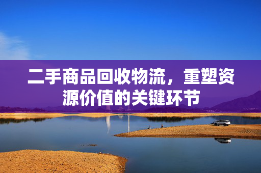二手商品回收物流，重塑资源价值的关键环节