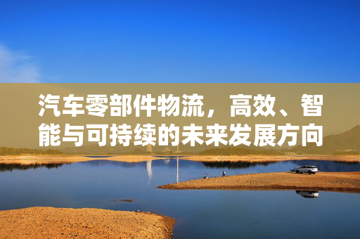 汽车零部件物流，高效、智能与可持续的未来发展方向