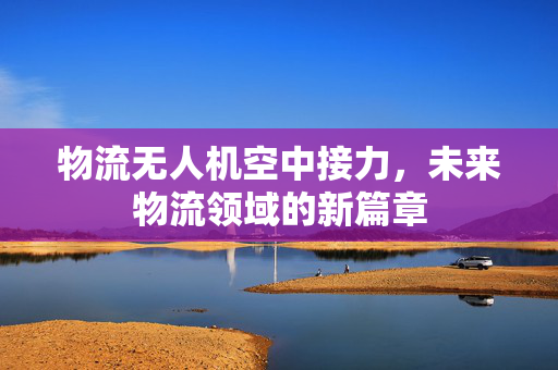 物流无人机空中接力，未来物流领域的新篇章