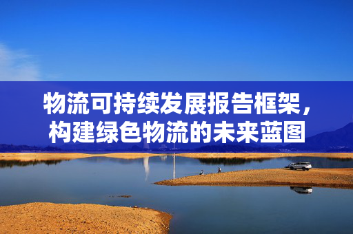 物流可持续发展报告框架，构建绿色物流的未来蓝图