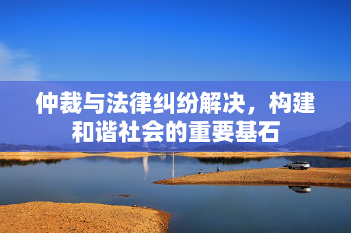 仲裁与法律纠纷解决，构建和谐社会的重要基石