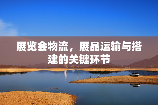 展览会物流，展品运输与搭建的关键环节