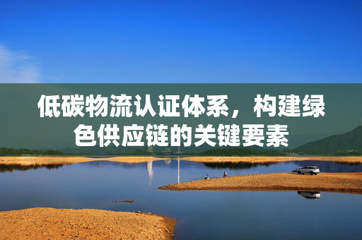 低碳物流认证体系，构建绿色供应链的关键要素