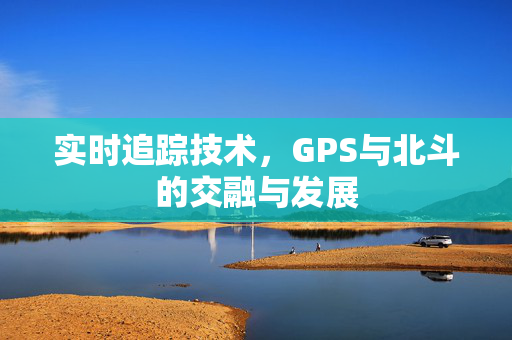 实时追踪技术，GPS与北斗的交融与发展
