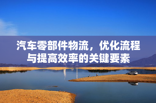 汽车零部件物流，优化流程与提高效率的关键要素