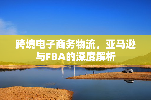 跨境电子商务物流，亚马逊与FBA的深度解析