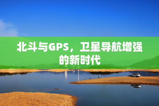 北斗与GPS，卫星导航增强的新时代