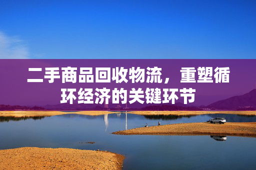 二手商品回收物流，重塑循环经济的关键环节