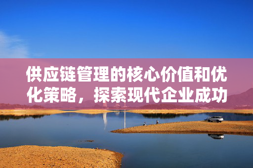 供应链管理的核心价值和优化策略，探索现代企业成功的关键