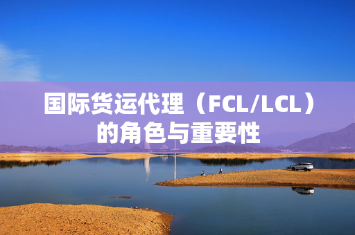 国际货运代理（FCL/LCL）的角色与重要性
