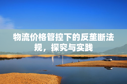 物流价格管控下的反垄断法规，探究与实践