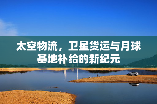 太空物流，卫星货运与月球基地补给的新纪元