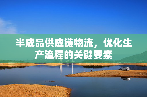 半成品供应链物流，优化生产流程的关键要素