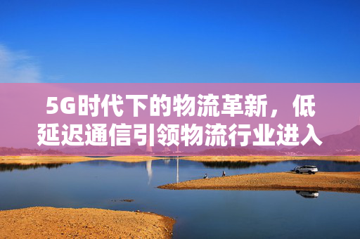 5G时代下的物流革新，低延迟通信引领物流行业进入新时代