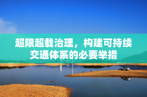 超限超载治理，构建可持续交通体系的必要举措