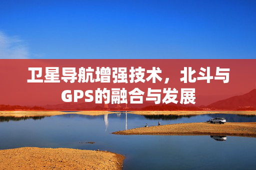 卫星导航增强技术，北斗与GPS的融合与发展