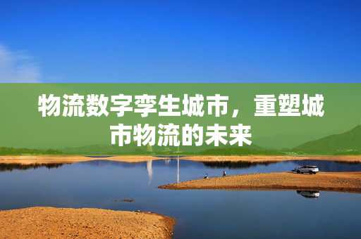 物流数字孪生城市，重塑城市物流的未来