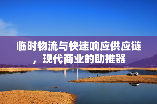 临时物流与快速响应供应链，现代商业的助推器