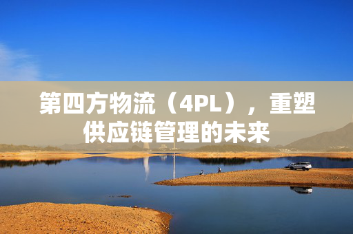 第四方物流（4PL），重塑供应链管理的未来