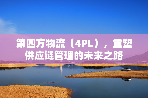 第四方物流（4PL），重塑供应链管理的未来之路