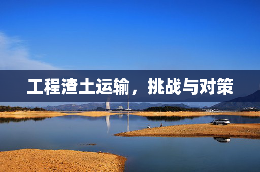 工程渣土运输，挑战与对策