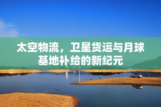 太空物流，卫星货运与月球基地补给的新纪元