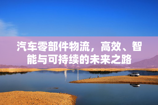 汽车零部件物流，高效、智能与可持续的未来之路